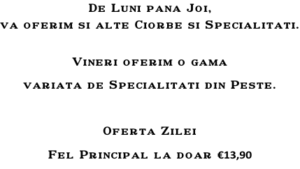 De Luni pana Joi, va oferim si alte Ciorbe si Specialitati.  Vineri oferim o gama  variata de Specialitati din Peste.  Oferta Zilei Fel Principal la doar €13,90