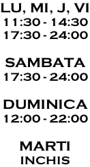 LU, MI, J, VI 11:30 - 14:30 17:30 - 24:00  SAMBATA 17:30 - 24:00  DUMINICA 12:00 - 22:00  MARTI INCHIS