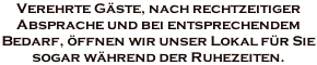 Verehrte Gäste, nach rechtzeitiger  Absprache und bei entsprechendem  Bedarf, öffnen wir unser Lokal für Sie  sogar während der Ruhezeiten.